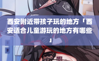 西安附近带孩子玩的地方「西安适合儿童游玩的地方有哪些」