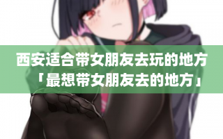 西安适合带女朋友去玩的地方「最想带女朋友去的地方」