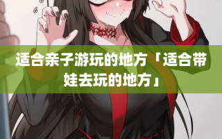 适合亲子游玩的地方「适合带娃去玩的地方」
