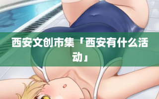 西安文创市集「西安有什么活动」