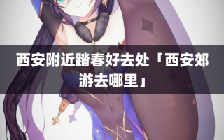 西安附近踏春好去处「西安郊游去哪里」