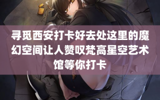 寻觅西安打卡好去处这里的魔幻空间让人赞叹梵高星空艺术馆等你打卡