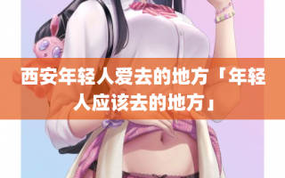 西安年轻人爱去的地方「年轻人应该去的地方」