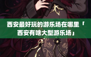 西安最好玩的游乐场在哪里「西安有啥大型游乐场」