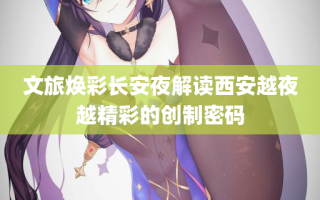 文旅焕彩长安夜解读西安越夜越精彩的创制密码