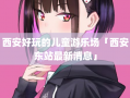 西安好玩的儿童游乐场「西安东站最新消息」