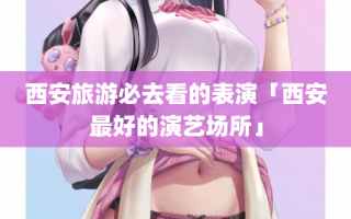 西安旅游必去看的表演「西安最好的演艺场所」