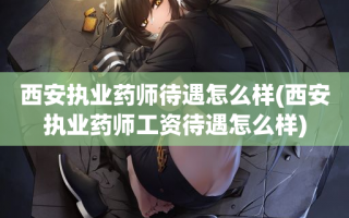 西安执业药师待遇怎么样(西安执业药师工资待遇怎么样)