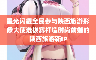 星光闪耀全民参与陕西旅游形象大使选拔赛打造时尚前端的陕西旅游新IP