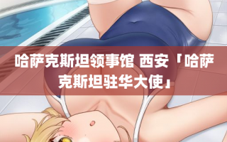 哈萨克斯坦领事馆 西安「哈萨克斯坦驻华大使」