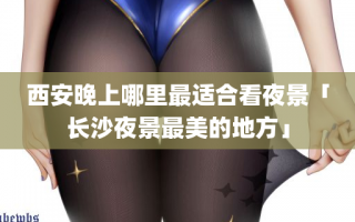 西安晚上哪里最适合看夜景「长沙夜景最美的地方」