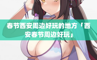 春节西安周边好玩的地方「西安春节周边好玩」