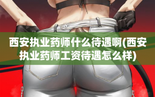 西安执业药师什么待遇啊(西安执业药师工资待遇怎么样)