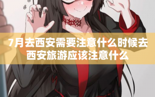 7月去西安需要注意什么时候去西安旅游应该注意什么