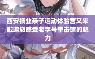 西安报业亲子运动体验营又来啦邀您感受老字号拳击馆的魅力