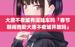 大唐不夜城有遛娃车吗「春节期间西安大唐不夜城开放吗」