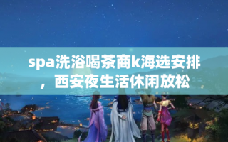 spa洗浴喝茶商k海选安排，西安夜生活休闲放松