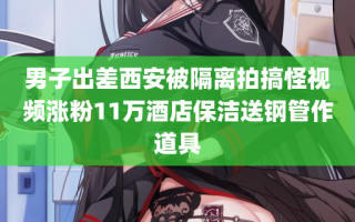 男子出差西安被隔离拍搞怪视频涨粉11万酒店保洁送钢管作道具