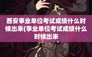 西安事业单位考试成绩什么时候出来(事业单位考试成绩什么时候出来