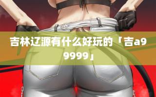 吉林辽源有什么好玩的「吉a99999」