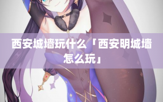 西安城墙玩什么「西安明城墙怎么玩」