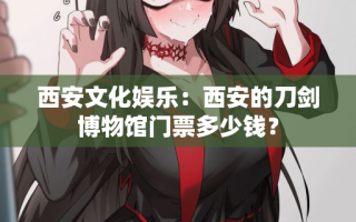 西安文化娱乐：西安的刀剑博物馆门票多少钱？