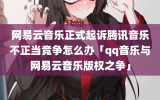 网易云音乐正式起诉腾讯音乐不正当竞争怎么办「qq音乐与网易云音乐版权之争」