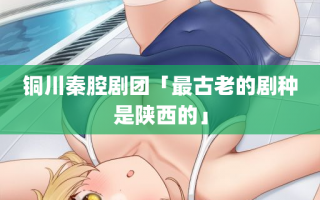 铜川秦腔剧团「最古老的剧种是陕西的」