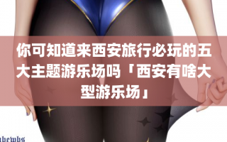你可知道来西安旅行必玩的五大主题游乐场吗「西安有啥大型游乐场」