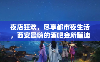 夜店狂欢，尽享都市夜生活，西安最嗨的酒吧会所蹦迪地点推荐！