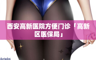 西安高新医院方便门诊「高新区医保局」