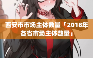 西安市市场主体数量「2018年各省市场主体数量」