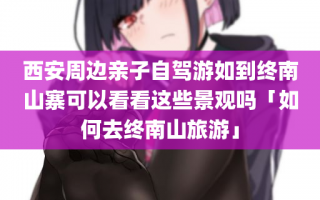 西安周边亲子自驾游如到终南山寨可以看看这些景观吗「如何去终南山旅游」
