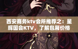 西安商务ktv会所推荐之：星辉国会KTV，了解包厢价格和特色优势