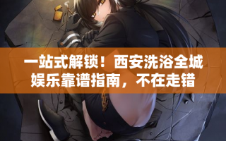 一站式解锁！西安洗浴全城娱乐靠谱指南，不在走错