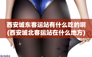 西安城东客运站有什么吃的啊(西安城北客运站在什么地方)