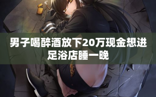 男子喝醉酒放下20万现金想进足浴店睡一晚