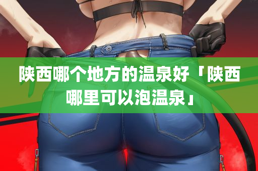 陕西哪个地方的温泉好「陕西哪里可以泡温泉」