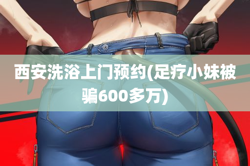 西安洗浴上门预约(足疗小妹被骗600多万)