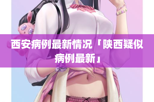 西安病例最新情况「陕西疑似病例最新」