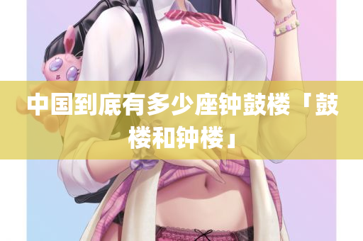 中国到底有多少座钟鼓楼「鼓楼和钟楼」