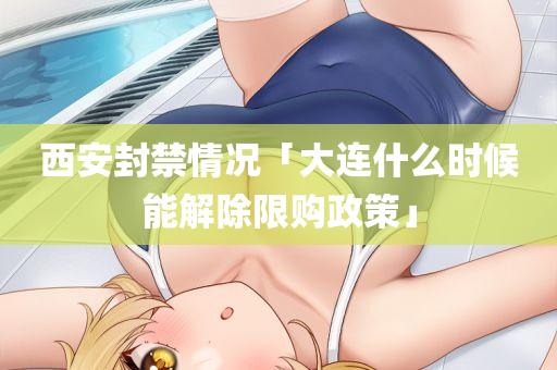 西安封禁情况「大连什么时候能解除限购政策」