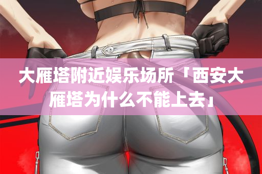 大雁塔附近娱乐场所「西安大雁塔为什么不能上去」