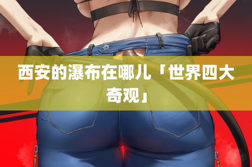 西安的瀑布在哪儿「世界四大奇观」