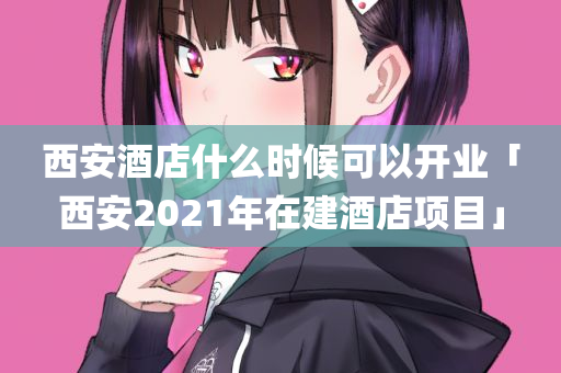 西安酒店什么时候可以开业「西安2021年在建酒店项目」