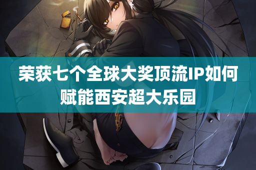 荣获七个全球大奖顶流IP如何赋能西安超大乐园