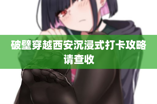 破壁穿越西安沉浸式打卡攻略请查收