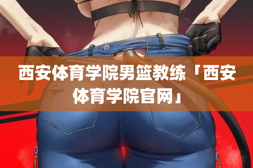 西安体育学院男篮教练「西安体育学院官网」