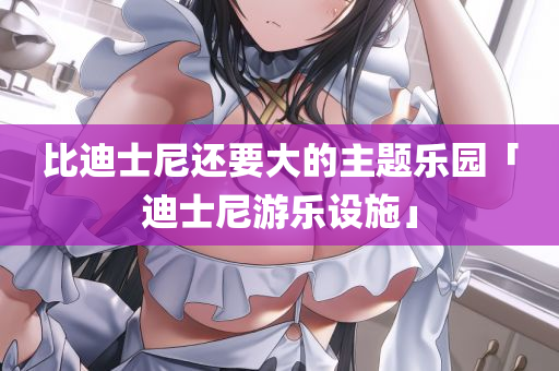 比迪士尼还要大的主题乐园「迪士尼游乐设施」