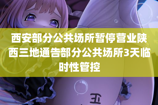 西安部分公共场所暂停营业陕西三地通告部分公共场所3天临时性管控